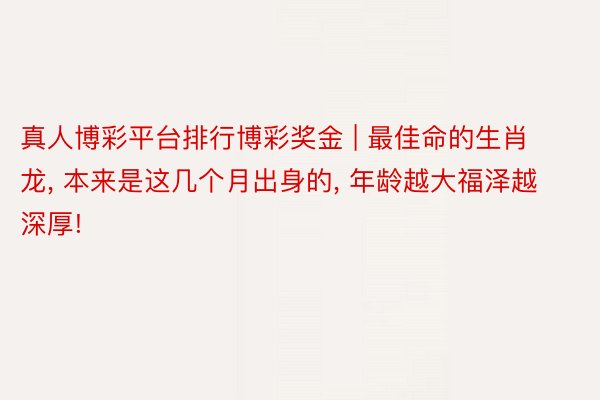 真人博彩平台排行博彩奖金 | 最佳命的生肖龙, 本来是这几个月出身的, 年龄越大福泽越深厚!