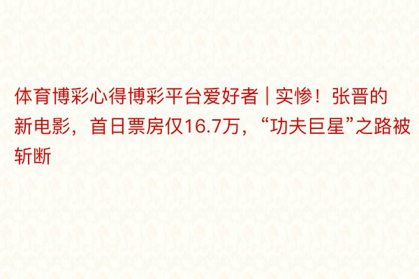 体育博彩心得博彩平台爱好者 | 实惨！张晋的新电影，首日票房仅16.7万，“功夫巨星”之路被斩断