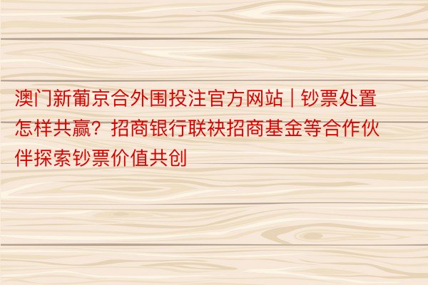 澳门新葡京合外围投注官方网站 | 钞票处置怎样共赢？招商银行联袂招商基金等合作伙伴探索钞票价值共创