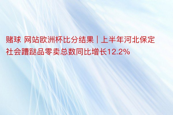 赌球 网站欧洲杯比分结果 | 上半年河北保定社会蹧跶品零卖总数同比增长12.2%