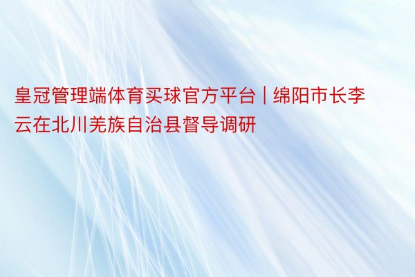 皇冠管理端体育买球官方平台 | 绵阳市长李云在北川羌族自治县督导调研