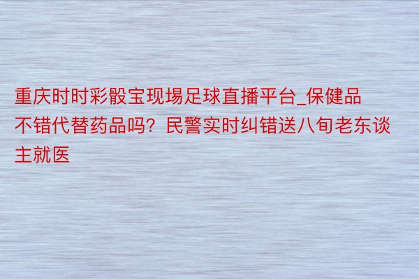 重庆时时彩骰宝现埸足球直播平台_保健品不错代替药品吗？民警实时纠错送八旬老东谈主就医