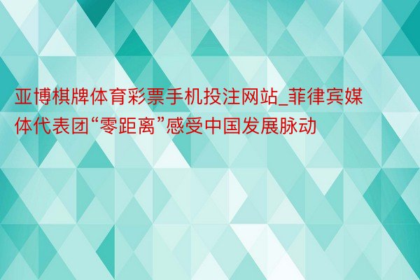 亚博棋牌体育彩票手机投注网站_菲律宾媒体代表团“零距离”感受中国发展脉动