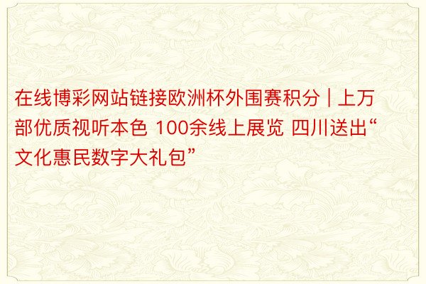 在线博彩网站链接欧洲杯外围赛积分 | 上万部优质视听本色 100余线上展览 四川送出“文化惠民数字大礼包”