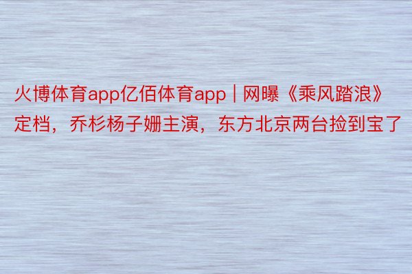 火博体育app亿佰体育app | 网曝《乘风踏浪》定档，乔杉杨子姗主演，东方北京两台捡到宝了