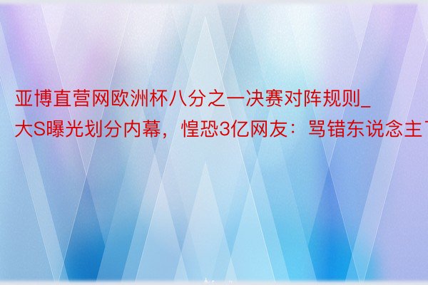 亚博直营网欧洲杯八分之一决赛对阵规则_大S曝光划分内幕，惶恐3亿网友：骂错东说念主了