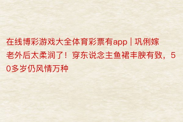 在线博彩游戏大全体育彩票有app | 巩俐嫁老外后太柔润了！穿东说念主鱼裙丰腴有致，50多岁仍风情万种