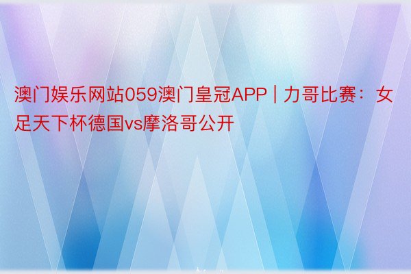 澳门娱乐网站059澳门皇冠APP | 力哥比赛：女足天下杯德国vs摩洛哥公开