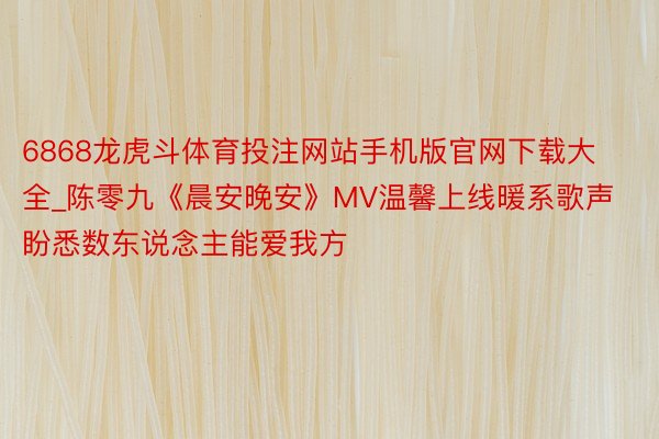 6868龙虎斗体育投注网站手机版官网下载大全_陈零九《晨安晚安》MV温馨上线暖系歌声盼悉数东说念主能爱我方