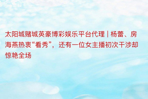 太阳城赌城英豪博彩娱乐平台代理 | 杨蕾、房海燕热衷“看秀”，还有一位女主播初次干涉却惊艳全场