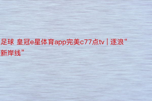 足球 皇冠e星体育app完美c77点tv | 逐浪“新岸线”