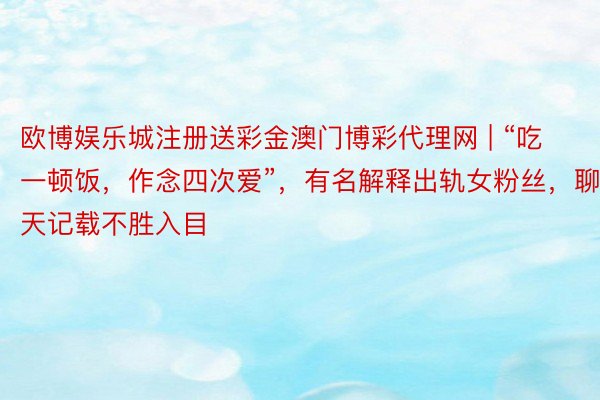 欧博娱乐城注册送彩金澳门博彩代理网 | “吃一顿饭，作念四次爱”，有名解释出轨女粉丝，聊天记载不胜入目