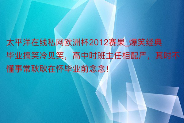 太平洋在线私网欧洲杯2012赛果_爆笑经典毕业搞笑冷见笑，高中时班主任相配严，其时不懂事常耿耿在怀毕业前念念！