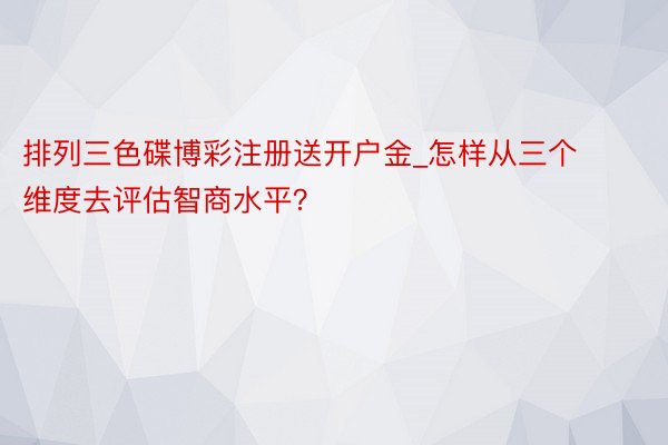 排列三色碟博彩注册送开户金_怎样从三个维度去评估智商水平？