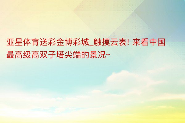 亚星体育送彩金博彩城_触摸云表! 来看中国最高级高双子塔尖端的景况~