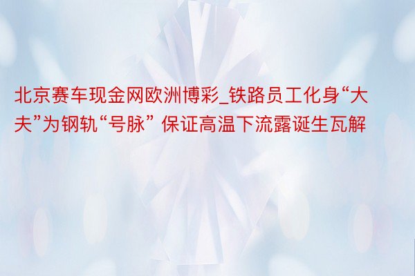 北京赛车现金网欧洲博彩_铁路员工化身“大夫”为钢轨“号脉” 保证高温下流露诞生瓦解