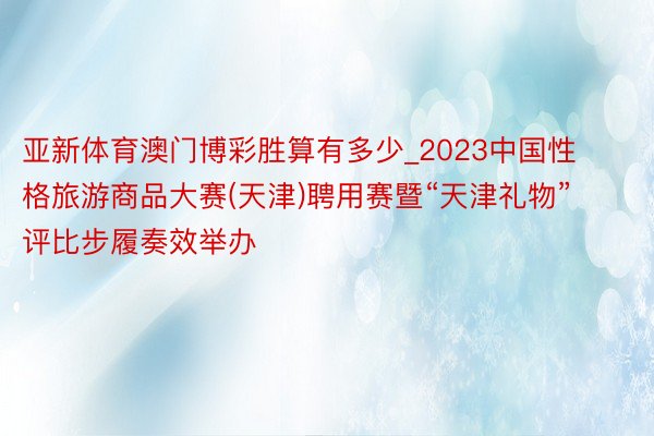 亚新体育澳门博彩胜算有多少_2023中国性格旅游商品大赛(天津)聘用赛暨“天津礼物”评比步履奏效举办