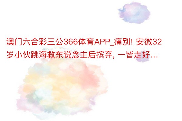 澳门六合彩三公366体育APP_痛别! 安徽32岁小伙跳海救东说念主后摈弃, 一皆走好…