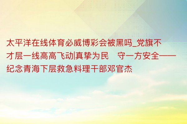 太平洋在线体育必威博彩会被黑吗_党旗不才层一线高高飞动|真挚为民　守一方安全——纪念青海下层救急料理干部邓官杰