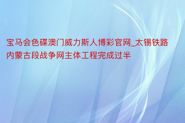 宝马会色碟澳门威力斯人博彩官网_太锡铁路内蒙古段战争网主体工程完成过半