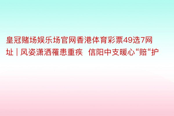 皇冠赌场娱乐场官网香港体育彩票49选7网址 | 风姿潇洒罹患重疾  信阳中支暖心“赔“护