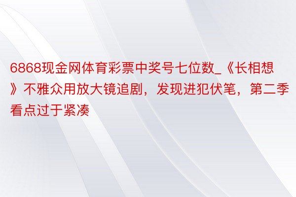 6868现金网体育彩票中奖号七位数_《长相想》不雅众用放大镜追剧，发现进犯伏笔，第二季看点过于紧凑