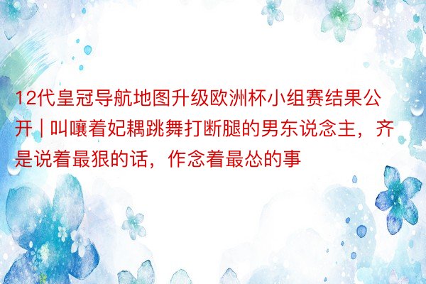 12代皇冠导航地图升级欧洲杯小组赛结果公开 | 叫嚷着妃耦跳舞打断腿的男东说念主，齐是说着最狠的话，作念着最怂的事