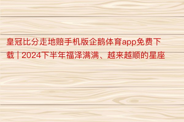 皇冠比分走地赔手机版企鹅体育app免费下载 | 2024下半年福泽满满、越来越顺的星座