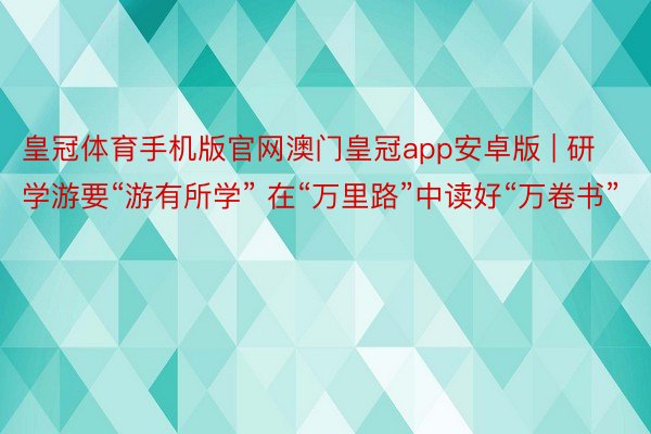 皇冠体育手机版官网澳门皇冠app安卓版 | 研学游要“游有所学” 在“万里路”中读好“万卷书”