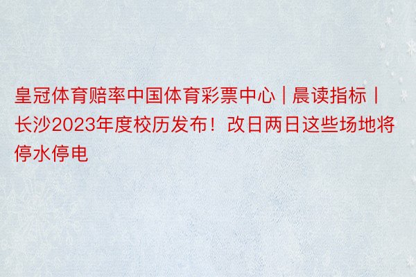 皇冠体育赔率中国体育彩票中心 | 晨读指标丨长沙2023年度校历发布！改日两日这些场地将停水停电