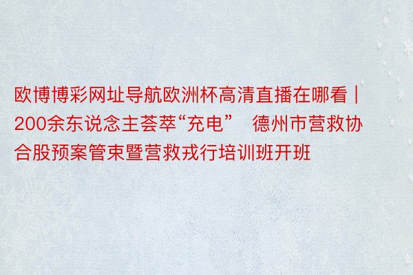 欧博博彩网址导航欧洲杯高清直播在哪看 | 200余东说念主荟萃“充电”   德州市营救协合股预案管束暨营救戎行培训班开班