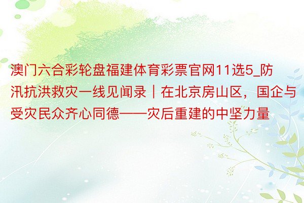 澳门六合彩轮盘福建体育彩票官网11选5_防汛抗洪救灾一线见闻录｜在北京房山区，国企与受灾民众齐心同德——灾后重建的中坚力量