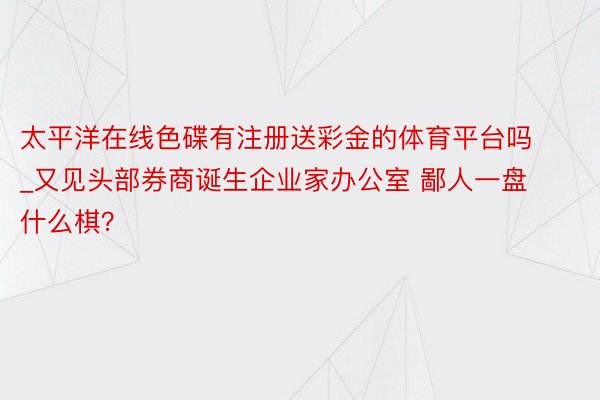 太平洋在线色碟有注册送彩金的体育平台吗_又见头部券商诞生企业家办公室 鄙人一盘什么棋？