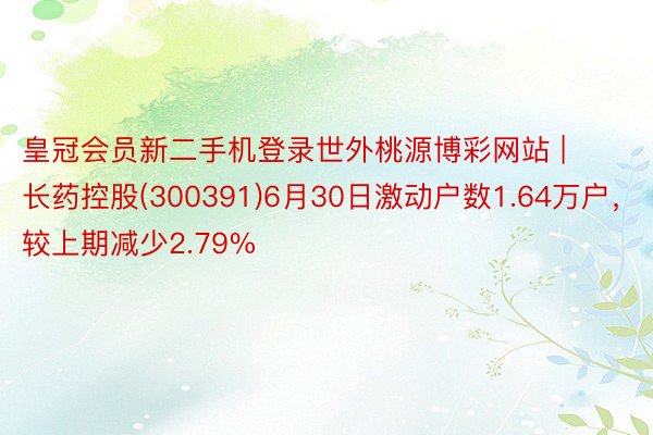 皇冠会员新二手机登录世外桃源博彩网站 | 长药控股(300391)6月30日激动户数1.64万户，较上期减少2.79%