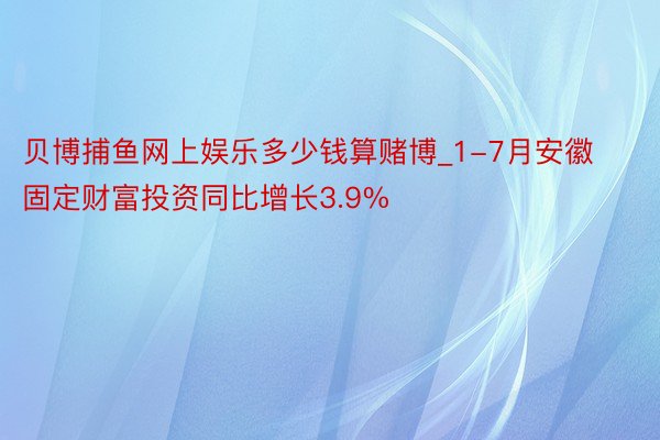 贝博捕鱼网上娱乐多少钱算赌博_1-7月安徽固定财富投资同比增长3.9%