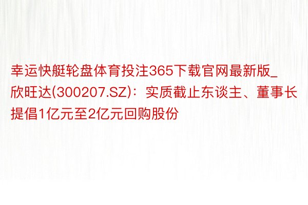 幸运快艇轮盘体育投注365下载官网最新版_欣旺达(300207.SZ)：实质截止东谈主、董事长提倡1亿元至2亿元回购股份