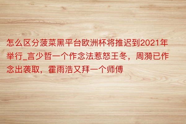 怎么区分菠菜黑平台欧洲杯将推迟到2021年举行_言少哲一个作念法惹怒王冬，周漪已作念出袭取，霍雨浩又拜一个师傅