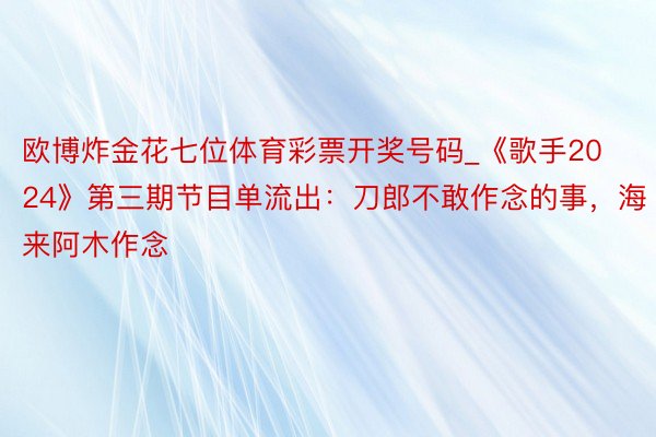 欧博炸金花七位体育彩票开奖号码_《歌手2024》第三期节目单流出：刀郎不敢作念的事，海来阿木作念