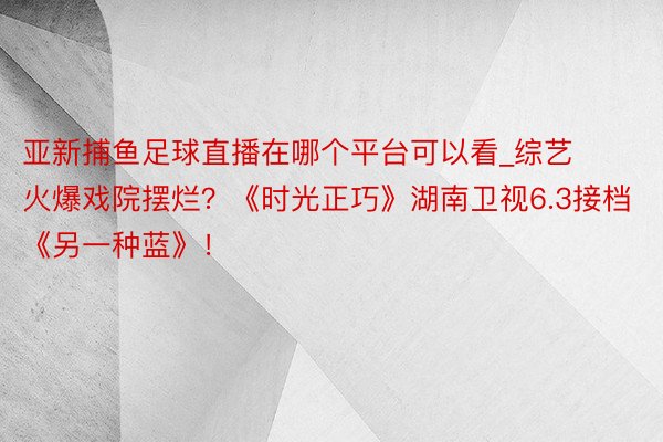 亚新捕鱼足球直播在哪个平台可以看_综艺火爆戏院摆烂？《时光正巧》湖南卫视6.3接档《另一种蓝》！