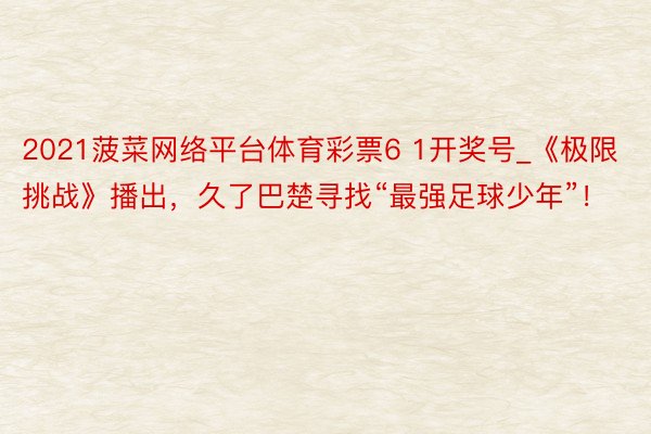 2021菠菜网络平台体育彩票6 1开奖号_《极限挑战》播出，久了巴楚寻找“最强足球少年”！