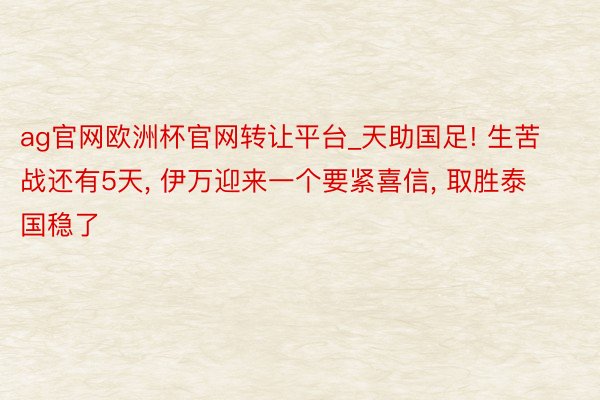 ag官网欧洲杯官网转让平台_天助国足! 生苦战还有5天, 伊万迎来一个要紧喜信, 取胜泰国稳了