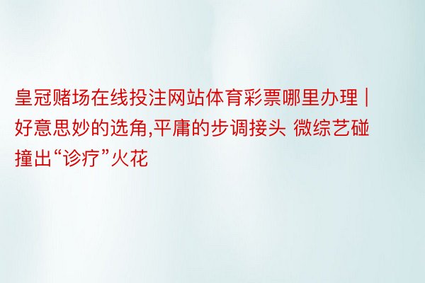 皇冠赌场在线投注网站体育彩票哪里办理 | 好意思妙的选角,平庸的步调接头 微综艺碰撞出“诊疗”火花