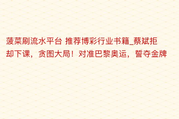 菠菜刷流水平台 推荐博彩行业书籍_蔡斌拒却下课，贪图大局！对准巴黎奥运，誓夺金牌