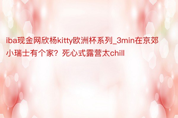 iba现金网欣杨kitty欧洲杯系列_3min在京郊小瑞士有个家？死心式露营太chill