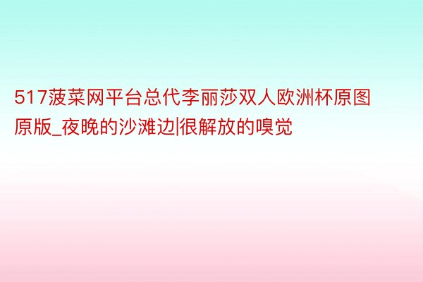 517菠菜网平台总代李丽莎双人欧洲杯原图原版_夜晚的沙滩边|很解放的嗅觉