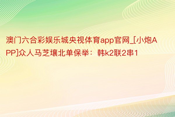 澳门六合彩娱乐城央视体育app官网_[小炮APP]众人马芝壤北单保举：韩k2联2串1