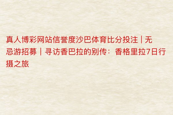 真人博彩网站信誉度沙巴体育比分投注 | 无忌游招募｜寻访香巴拉的别传：香格里拉7日行摄之旅