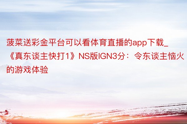 菠菜送彩金平台可以看体育直播的app下载_《真东谈主快打1》NS版IGN3分：令东谈主恼火的游戏体验