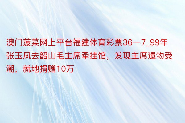 澳门菠菜网上平台福建体育彩票36一7_99年张玉凤去韶山毛主席牵挂馆，发现主席遗物受潮，就地捐赠10万