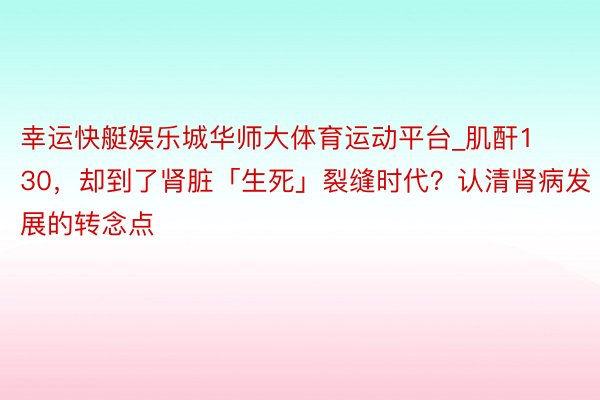 幸运快艇娱乐城华师大体育运动平台_肌酐130，却到了肾脏「生死」裂缝时代？认清肾病发展的转念点